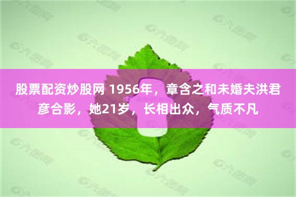 股票配资炒股网 1956年，章含之和未婚夫洪君彦合影，她21岁，长相出众，气质不凡