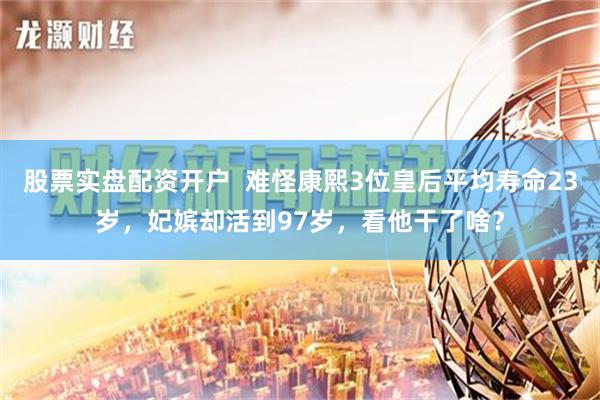 股票实盘配资开户  难怪康熙3位皇后平均寿命23岁，妃嫔却活到97岁，看他干了啥？