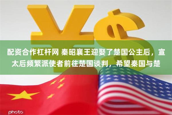 配资合作杠杆网 秦昭襄王迎娶了楚国公主后，宣太后频繁派使者前往楚国谈判，希望秦国与楚