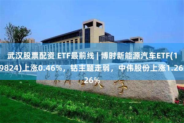 武汉股票配资 ETF最前线 | 博时新能源汽车ETF(159824)上涨0.46%，钴主题走弱，中伟股份上涨1.26%