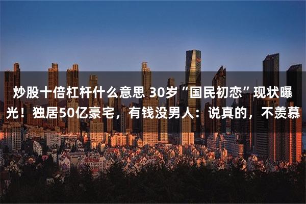 炒股十倍杠杆什么意思 30岁“国民初恋”现状曝光！独居50亿豪宅，有钱没男人：说真的，不羡慕