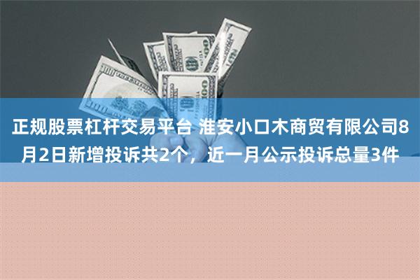 正规股票杠杆交易平台 淮安小口木商贸有限公司8月2日新增投诉共2个，近一月公示投诉总量3件