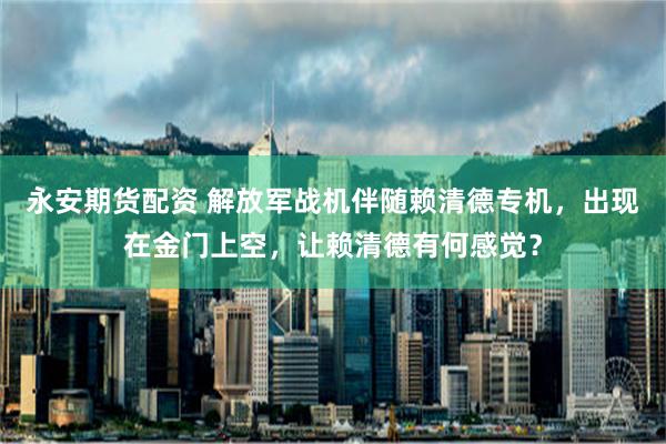 永安期货配资 解放军战机伴随赖清德专机，出现在金门上空，让赖清德有何感觉？