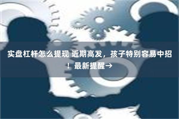 实盘杠杆怎么提现 近期高发，孩子特别容易中招！最新提醒→