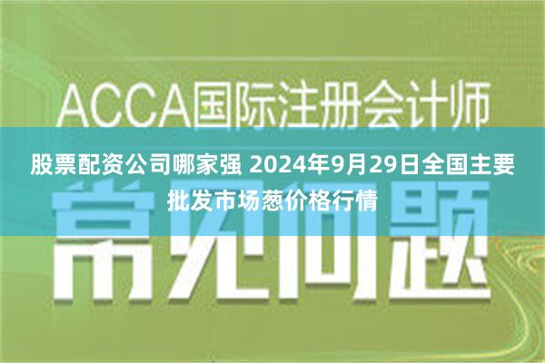 股票配资公司哪家强 2024年9月29日全国主要批发市场葱价格行情