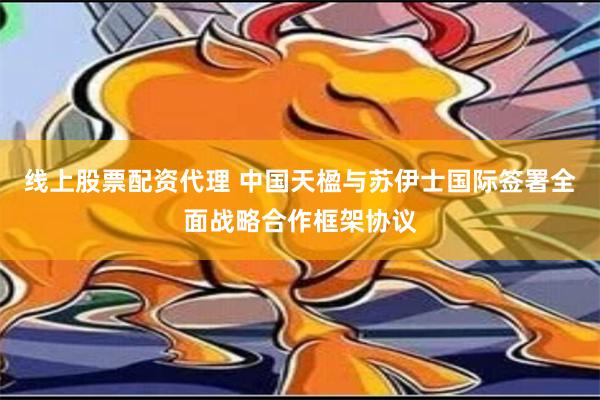 线上股票配资代理 中国天楹与苏伊士国际签署全面战略合作框架协议