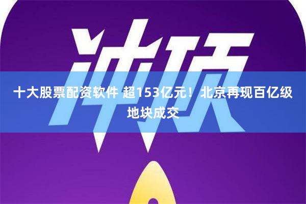 十大股票配资软件 超153亿元！北京再现百亿级地块成交