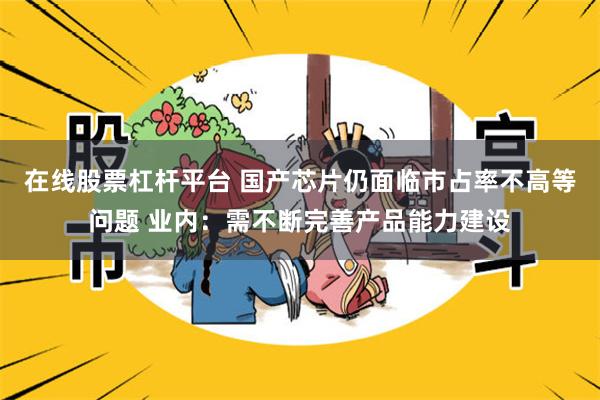 在线股票杠杆平台 国产芯片仍面临市占率不高等问题 业内：需不断完善产品能力建设