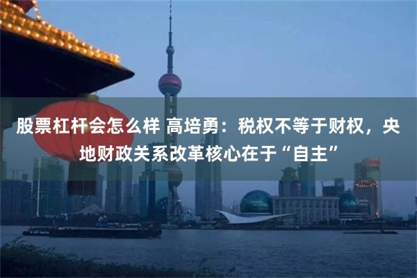 股票杠杆会怎么样 高培勇：税权不等于财权，央地财政关系改革核心在于“自主”