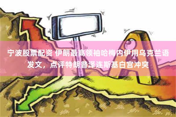 宁波股票配资 伊朗最高领袖哈梅内伊用乌克兰语发文，点评特朗普泽连斯基白宫冲突